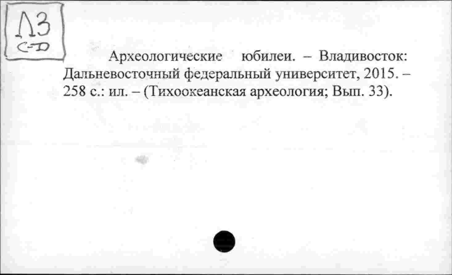 ﻿Археологические юбилеи. - Владивосток Дальневосточный федеральный университет, 2015. 258 с.: ил. - (Тихоокеанская археология; Вып. 33).